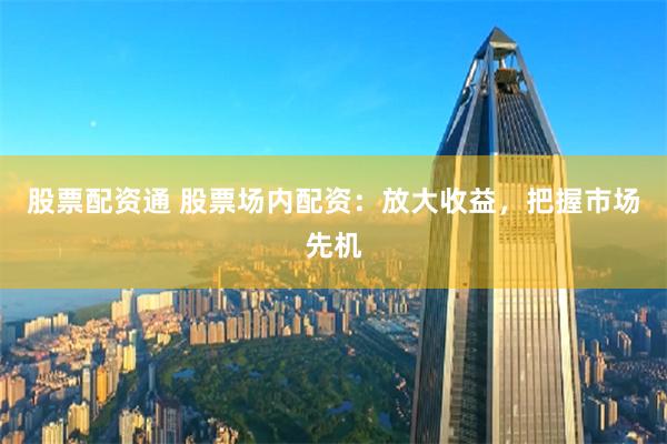 股票配资通 股票场内配资：放大收益，把握市场先机