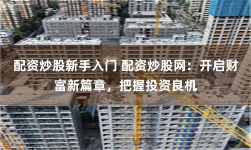 配资炒股新手入门 配资炒股网：开启财富新篇章，把握投资良机