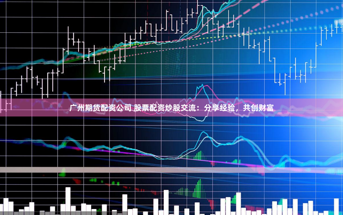 广州期货配资公司 股票配资炒股交流：分享经验，共创财富