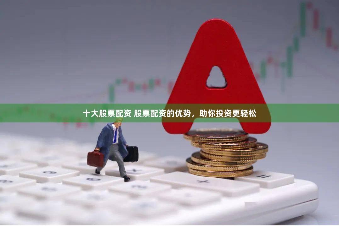 十大股票配资 股票配资的优势，助你投资更轻松