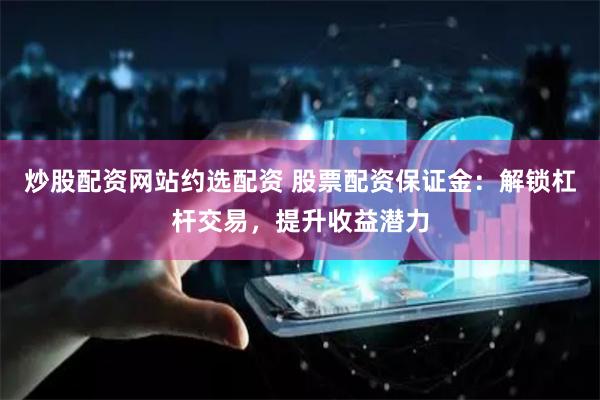 炒股配资网站约选配资 股票配资保证金：解锁杠杆交易，提升收益潜力