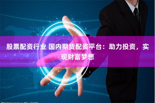 股票配资行业 国内期货配资平台：助力投资，实现财富梦想
