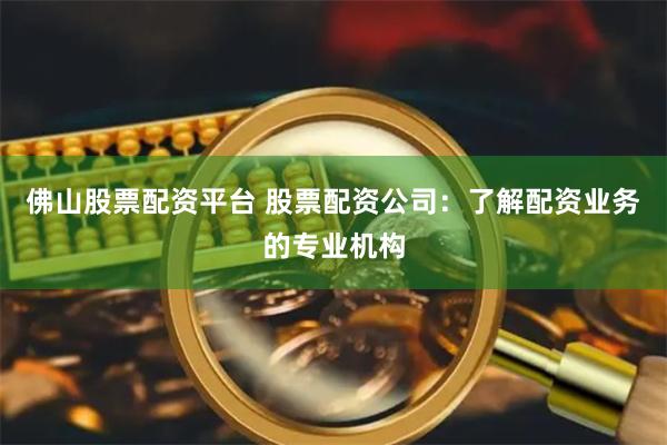 佛山股票配资平台 股票配资公司：了解配资业务的专业机构