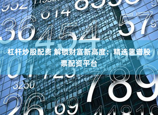 杠杆炒股配资 解锁财富新高度：精选靠谱股票配资平台