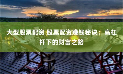 大型股票配资 股票配资赚钱秘诀：高杠杆下的财富之路